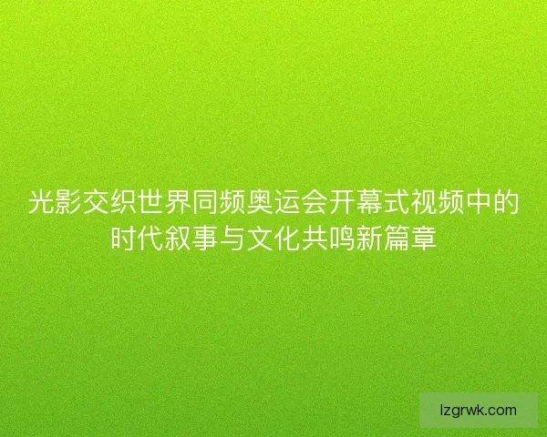 光影交织世界同频奥运会开幕式视频中的时代叙事与文化共鸣新篇章