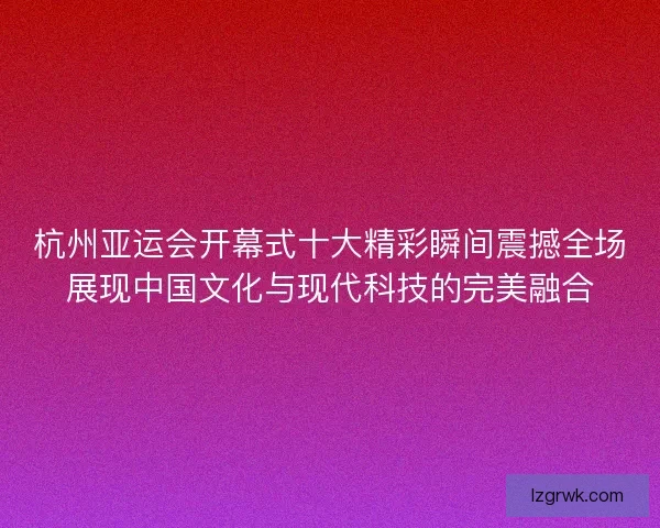 杭州亚运会开幕式十大精彩瞬间震撼全场展现中国文化与现代科技的完美融合