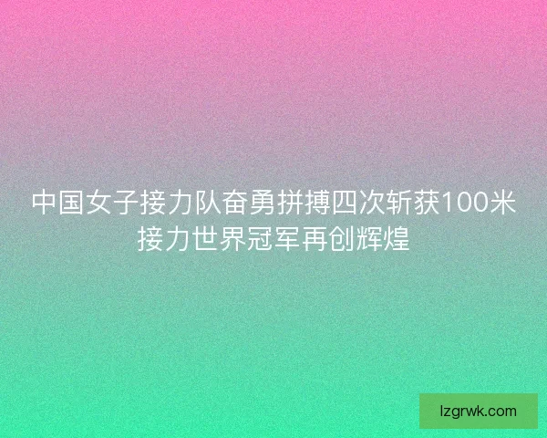 中国女子接力队奋勇拼搏四次斩获100米接力世界冠军再创辉煌