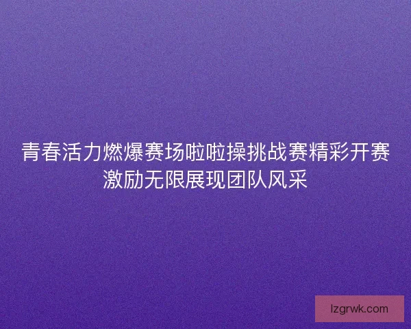 青春活力燃爆赛场啦啦操挑战赛精彩开赛激励无限展现团队风采
