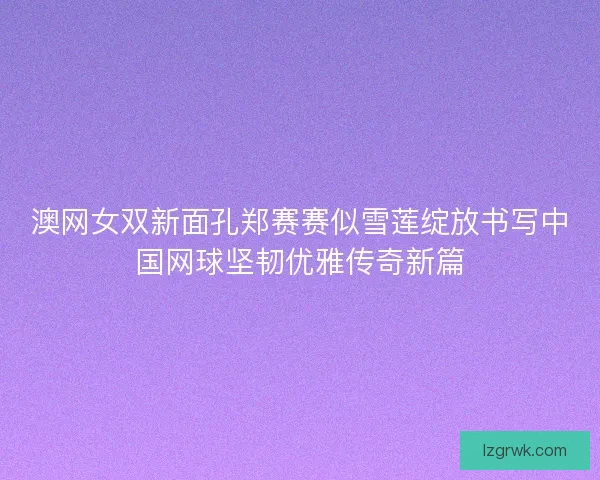 澳网女双新面孔郑赛赛似雪莲绽放书写中国网球坚韧优雅传奇新篇