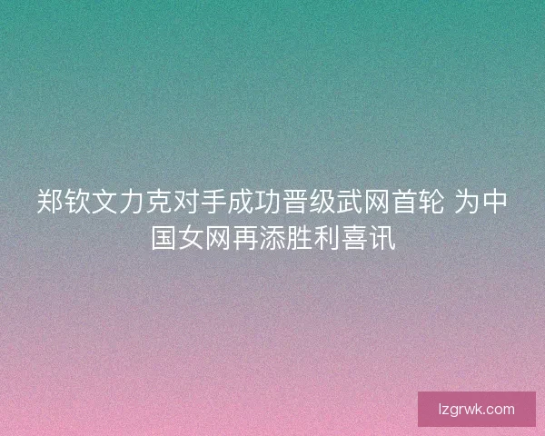 郑钦文力克对手成功晋级武网首轮 为中国女网再添胜利喜讯