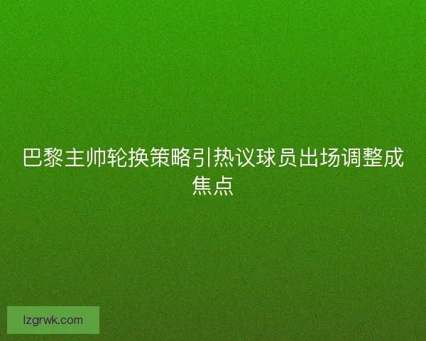 巴黎主帅轮换策略引热议球员出场调整成焦点