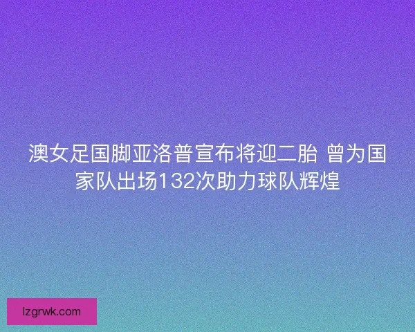 澳女足国脚亚洛普宣布将迎二胎 曾为国家队出场132次助力球队辉煌