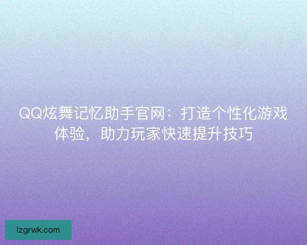 QQ炫舞记忆助手官网：打造个性化游戏体验，助力玩家快速提升技巧