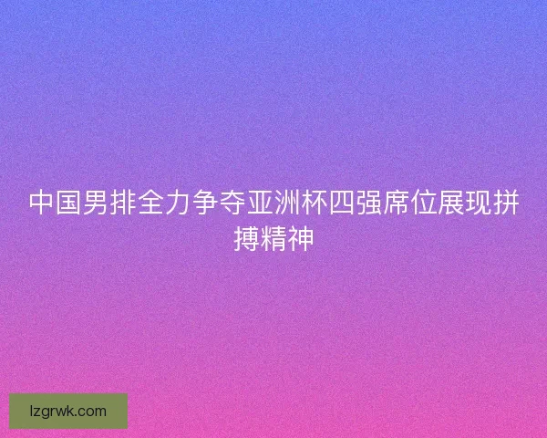 中国男排全力争夺亚洲杯四强席位展现拼搏精神