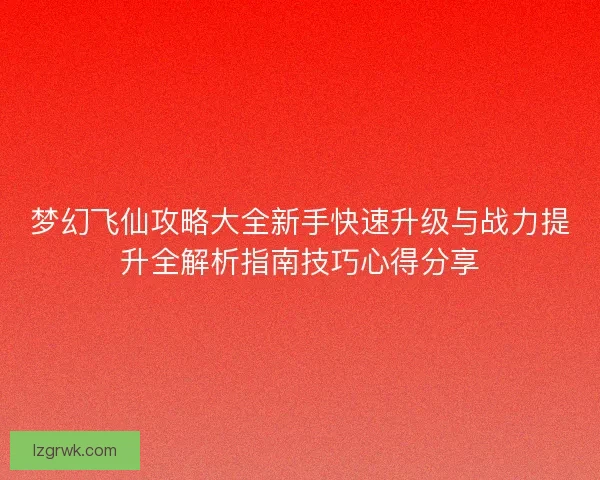 梦幻飞仙攻略大全新手快速升级与战力提升全解析指南技巧心得分享