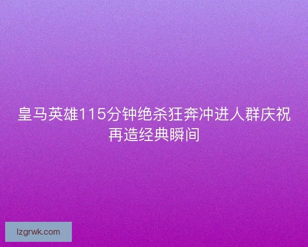 皇马英雄115分钟绝杀狂奔冲进人群庆祝再造经典瞬间